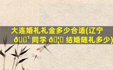 大连婚礼礼金多少合适(辽宁 🌹 同学 🦍 结婚随礼多少)